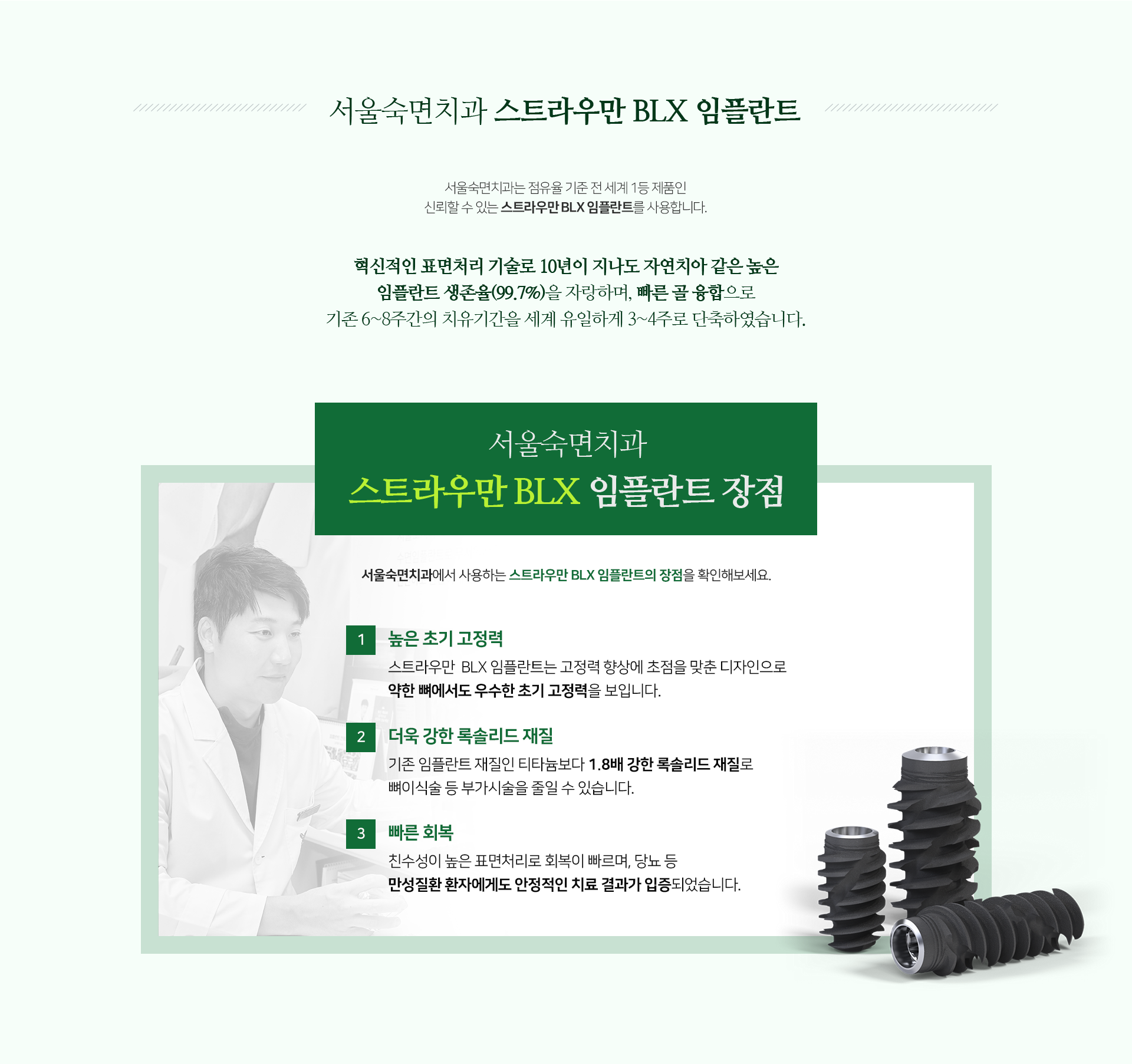 혁신적인-표면처리-기술로-10년이-지나도-자연치아-같은-99.7%의--높은-임플란트-생존율을-자랑하며-빠른-골-융합으로-기존-6~8주간의-치유-기간을-세계-유일하게-3~4주로-단축하였습니다-스트라우만-BLX-임플란트-장점1-높은-초기-고정력-고정력-향상에-초점을-맞춘-디자인으로-약한-뼈에서도-우수한-초기-고정력을-보입니다-장점2-더욱-강한-록솔리드-재질-기존-임플란트-재질인-티타늄보다-1.8배-강한-록솔리드-재질로-뼈이식술-등-부가-시술을-줄일-수-있습니다-장점3-빠른-회복-친수성이-높은-표면처리로-회복이-빠르며-당뇨-등-만성질환-환자에게도-안정적인-치료-결과가-입증되었습니다