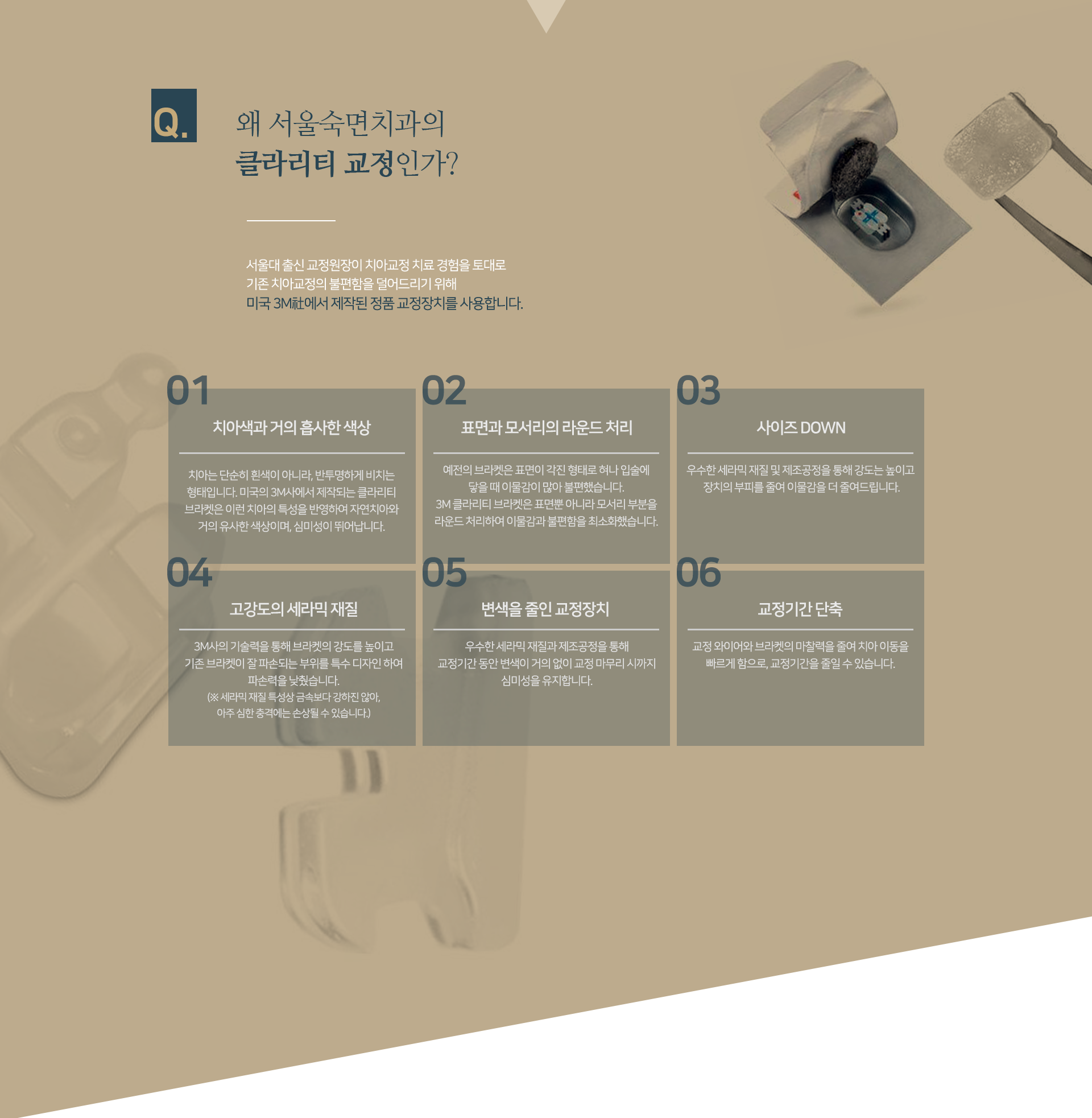 왜-클라리티-교정인가-첫-번째-치아색과-거의-흡사한-색상-치아는-단순히-흰색이-아니라-반투명하게-비치는-형태입니다-이런-치아의-특성을-반영하여-자연치아와-거의-유사한-색상이며-심미성이-뛰어납니다-두-번째-표면과-모서리의-라운드-처리-표면뿐-아니라-모서리-부분을-라운드-처리하여-이물감과-불편함을-최소화했습니다-세-번째-사이즈-DOWN-우수한-세라믹-재질-및-제조공정을-통해-강도는-높이고-장치의-부피를-줄여-이물감을-더-줄여드립니다-네-번째-고강도의-세라믹-재질-3M사의-기술력을-통해-브라켓의-강도를-높이고-기존-브라켓이-잘-파손되는-부위를-특수-디자인하여-파손력을-낮췄습니다-다섯-번째-변색을-줄인-교정장치-교정-기간-동안-변색이-거의-없이-교정-마무리-시까지-심미성을-유지합니다-여섯-번째-교정-기간-단축-교정-와이어와-브라켓의-마찰력을-줄여-치아-이동을-빠르게-함으로-교정-기간을-줄일-수-있습니다
