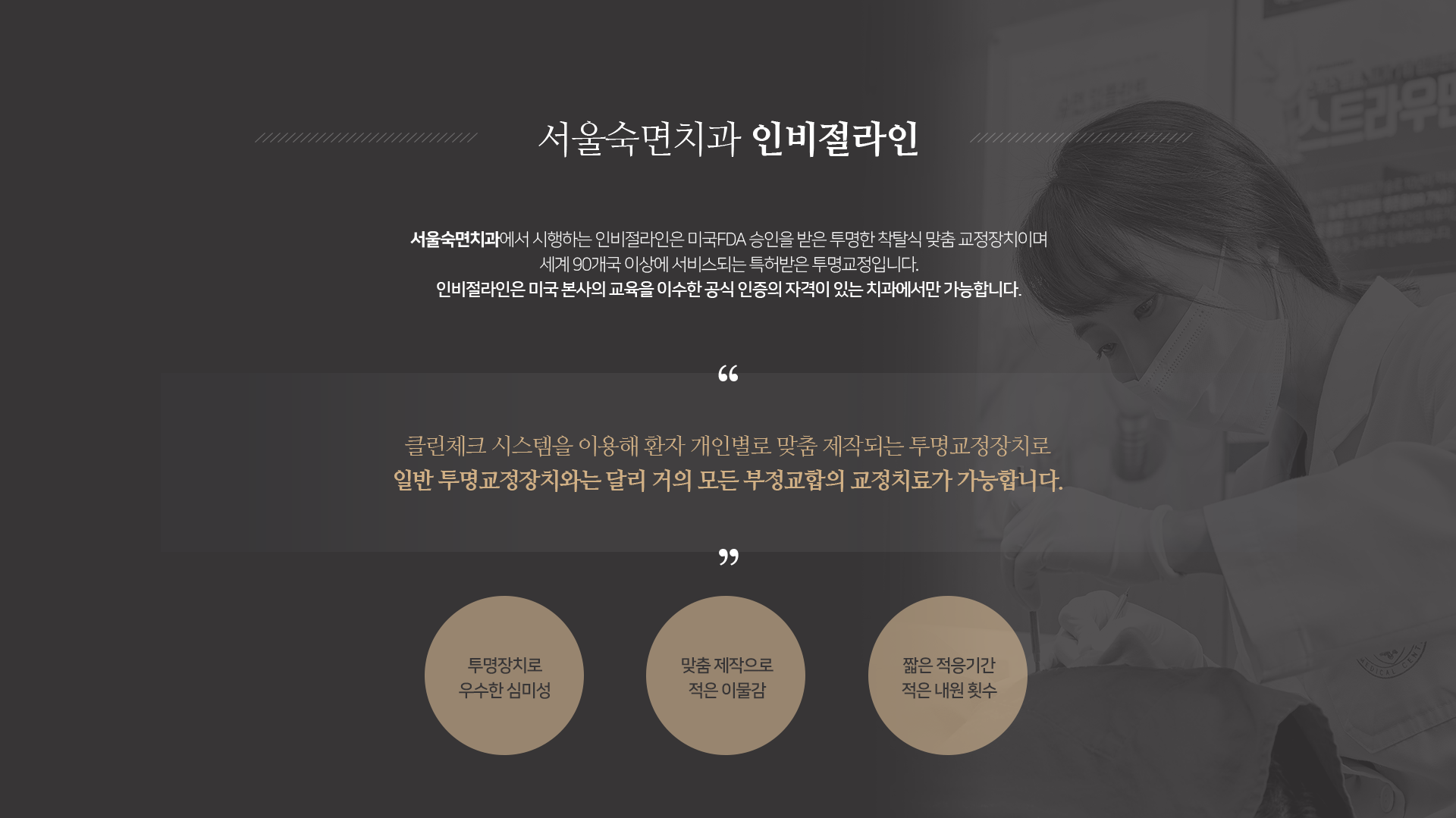 인비절라인은-미국-FDA-승인을-받은-투명한-착탈식-맞춤-교정장치이며-세계-90개국-이상에-서비스되는-특허받은-투명교정입니다-인비절라인은-미국-본사의-교육을-이수한-공식-인증의-자격이-있는-치과에서만-가능합니다-클린체크-시스템을-이용해-환자-개인별로-맞춤-제작되는-투명교정장치로-일반-투명교정장치와는-달리-거의-모든-부정교합의-교정치료가-가능합니다-투명장치로-우수한-심미성-맞춤-제작으로-적은-이물감-짧은-적응-기간-적은-내원-횟수