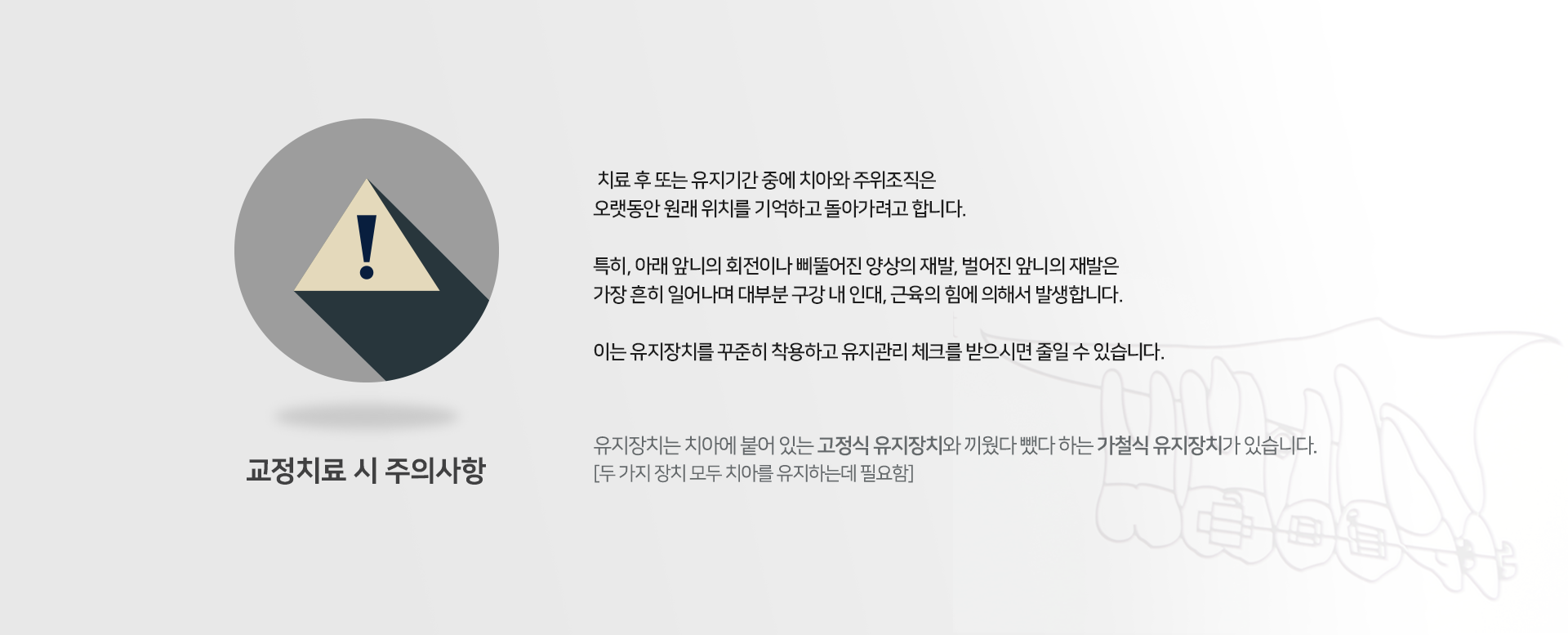 교정치료-시-주의사항-치료-후-또는-유지-기간-중에-치아와-주위-조직은-오랫동안-원래-위치를-기억하고-돌아가려고-합니다-특히-아래-앞니의-회전이나-삐뚤어진-양상의-재발-벌어진-앞니의-재발은-가장-흔히-일어나며-대부분-구강-내-인대-근육의-힘에-의해서-발생합니다-이는-유지장치를-꾸준히-착용하고-유지관리-체크를-받으시면-줄일-수-있습니다-유지-장치는-치아에-붙어-있는-고정식-유지-장치와-끼웠다-뺐다-하는-가철식-유지-장치가-있습니다-두-가지-장치-모두-치아를-유지하는데-필요함